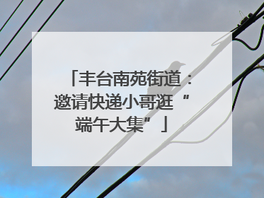 丰台南苑街道：邀请快递小哥逛“端午大集”