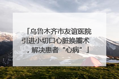 乌鲁木齐市友谊医院引进小切口心脏换瓣术，解决患者“心病”