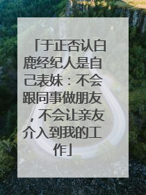 于正否认白鹿经纪人是自己表妹：不会跟同事做朋友，不会让亲友介入到我的工作