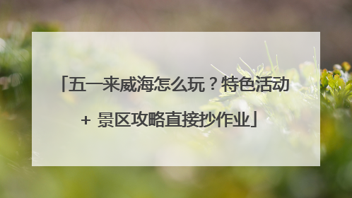 五一来威海怎么玩？特色活动 + 景区攻略直接抄作业