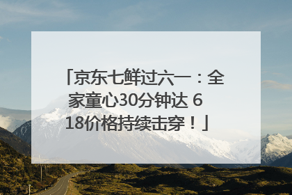 京东七鲜过六一：全家童心30分钟达 618价格持续击穿！
