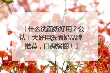 什么洗面奶好用？公认十大好用洗面奶品牌推荐，口碑爆棚！