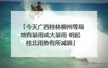 今天广西桂林柳州等局地有暴雨或大暴雨 明起桂北雨势有所减弱