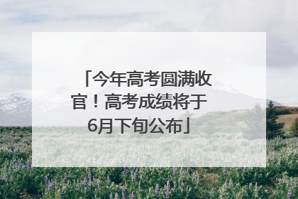 今年高考圆满收官！高考成绩将于6月下旬公布