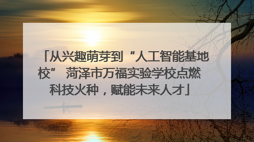 从兴趣萌芽到“人工智能基地校” 菏泽市万福实验学校点燃科技火种，赋能未来人才