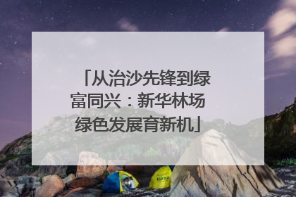 从治沙先锋到绿富同兴：新华林场绿色发展育新机