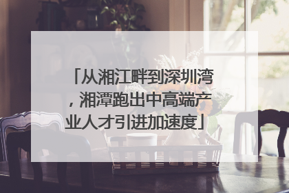 从湘江畔到深圳湾，湘潭跑出中高端产业人才引进加速度