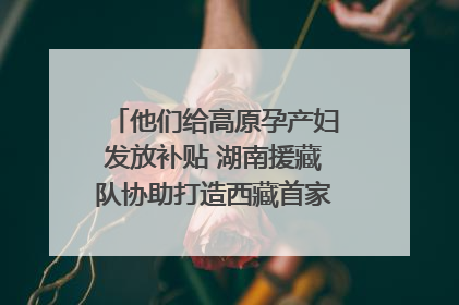 他们给高原孕产妇发放补贴 湖南援藏队协助打造西藏首家高原产儿协同中心