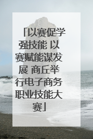 以赛促学强技能 以赛赋能谋发展 商丘举行电子商务职业技能大赛