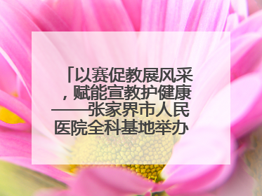 以赛促教展风采，赋能宣教护健康——张家界市人民医院全科基地举办住院医师健康宣教比赛