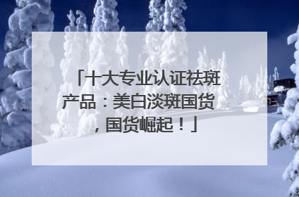 十大专业认证祛斑产品：美白淡斑国货，国货崛起！