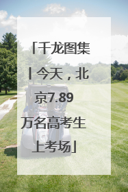 千龙图集丨今天，北京7.89万名高考生上考场