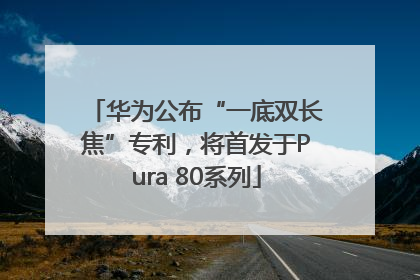 华为公布“一底双长焦”专利，将首发于Pura 80系列