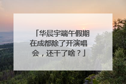 华晨宇端午假期在成都除了开演唱会，还干了啥？