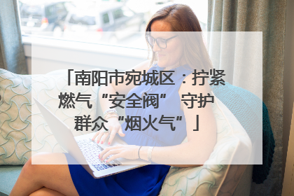 南阳市宛城区：拧紧燃气“安全阀” 守护群众“烟火气”