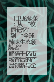 卫龙辣条：从 “校园记忆” 到 “全球辣味生态领航者”——解码千亿市场背后的产品创新与全链路破圈