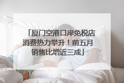 厦门空港口岸免税店消费热力攀升！前五月销售比增近三成