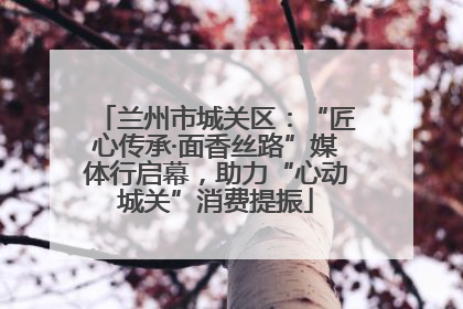 兰州市城关区：“匠心传承·面香丝路”媒体行启幕，助力“心动城关”消费提振