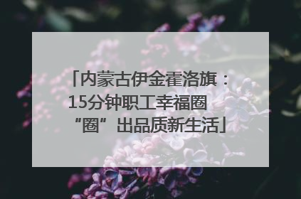 内蒙古伊金霍洛旗：15分钟职工幸福圈 “圈”出品质新生活