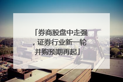 券商股盘中走强，证券行业新一轮并购预期再起