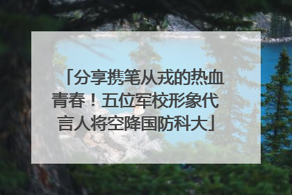 分享携笔从戎的热血青春！五位军校形象代言人将空降国防科大