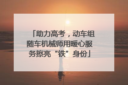助力高考，动车组随车机械师用暖心服务擦亮“铁”身份