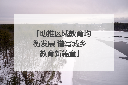 助推区域教育均衡发展 谱写城乡教育新篇章