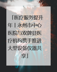 医疗服务提升年丨永州市中心医院与双牌县医疗机构携手推进大型设备仪器共享