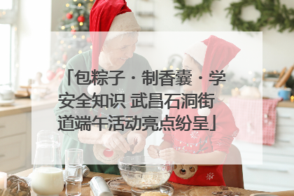 包粽子・制香囊・学安全知识 武昌石洞街道端午活动亮点纷呈