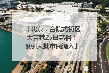 北京：合院式街区大吉巷25日亮相！吸引大批市民涌入