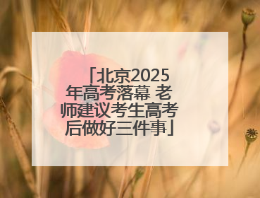 北京2025年高考落幕 老师建议考生高考后做好三件事