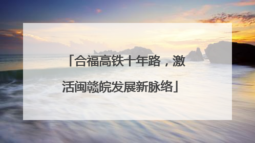 合福高铁十年路，激活闽赣皖发展新脉络