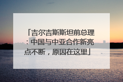 吉尔吉斯斯坦前总理：中国与中亚合作新亮点不断，原因在这里