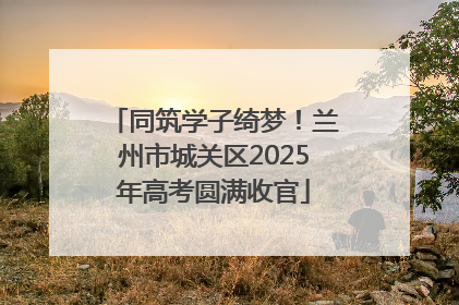 同筑学子绮梦！兰州市城关区2025年高考圆满收官