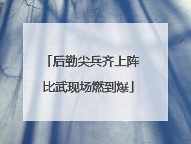 后勤尖兵齐上阵 比武现场燃到爆