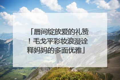 唇间绽放爱的礼赞！毛戈平彩妆浪漫诠释妈妈的多面优雅