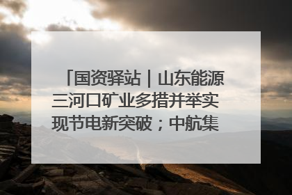 国资驿站｜山东能源三河口矿业多措并举实现节电新突破；中航集团开通广州—北京—格拉斯哥全货机航线