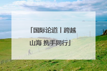 国际论道丨跨越山海 携手同行