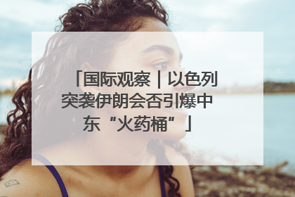 国际观察｜以色列突袭伊朗会否引爆中东“火药桶”