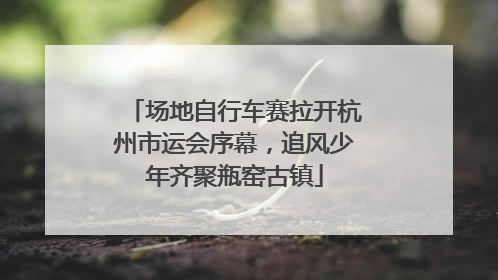 场地自行车赛拉开杭州市运会序幕，追风少年齐聚瓶窑古镇