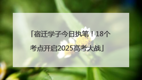 宿迁学子今日执笔！18个考点开启2025高考大战