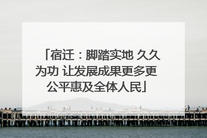 宿迁：脚踏实地 久久为功 让发展成果更多更公平惠及全体人民
