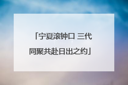 宁夏滚钟口 三代同聚共赴日出之约