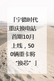 宁德时代重庆换电站首期10月上线，500辆重卡将“换芯”