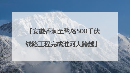 安徽香涧至鹭岛500千伏线路工程完成淮河大跨越