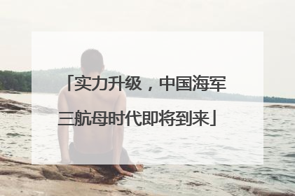 实力升级，中国海军三航母时代即将到来