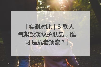 实测对比｜3 款人气紧致淡纹护肤品，谁才是抗老顶流？