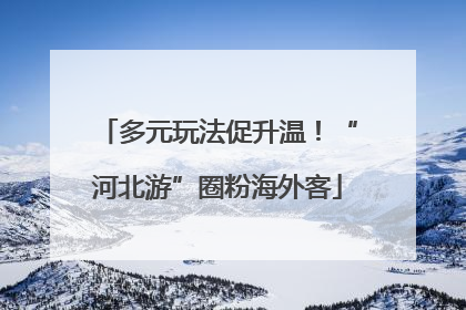 多元玩法促升温！“河北游”圈粉海外客