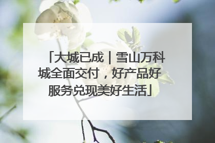 大城已成｜雪山万科城全面交付，好产品好服务兑现美好生活