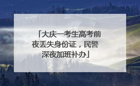大庆一考生高考前夜丢失身份证，民警深夜加班补办
